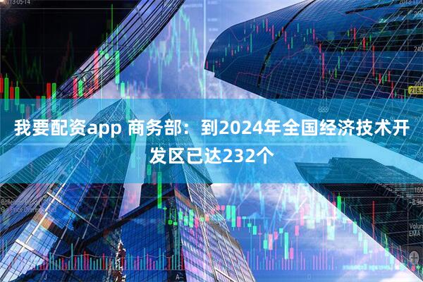 我要配资app 商务部：到2024年全国经济技术开发区已达232个