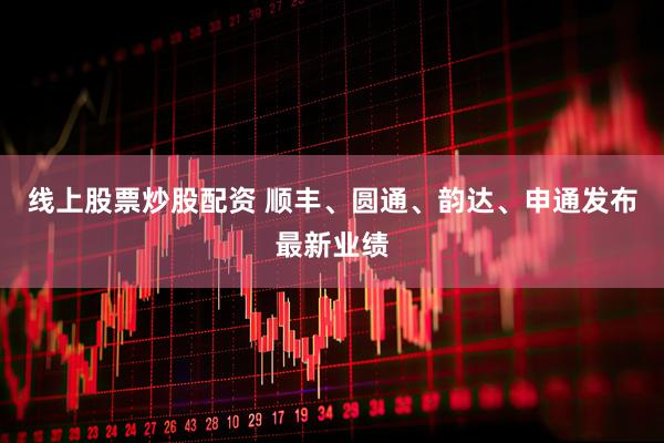 线上股票炒股配资 顺丰、圆通、韵达、申通发布最新业绩