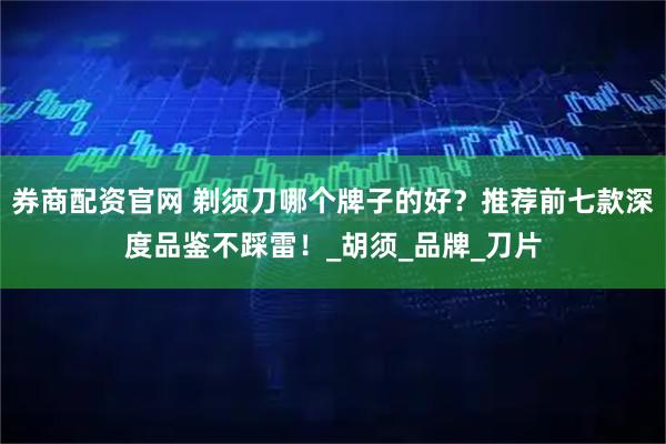 券商配资官网 剃须刀哪个牌子的好？推荐前七款深度品鉴不踩雷！_胡须_品牌_刀片