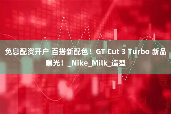 免息配资开户 百搭新配色！GT Cut 3 Turbo 新品曝光！_Nike_Milk_造型
