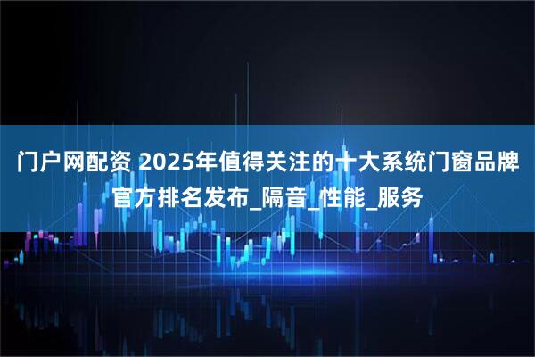门户网配资 2025年值得关注的十大系统门窗品牌官方排名发布_隔音_性能_服务