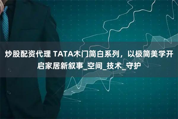 炒股配资代理 TATA木门简白系列，以极简美学开启家居新叙事_空间_技术_守护