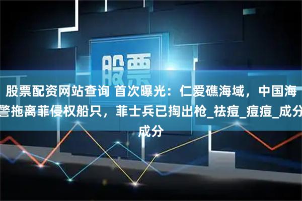 股票配资网站查询 首次曝光：仁爱礁海域，中国海警拖离菲侵权船只，菲士兵已掏出枪_祛痘_痘痘_成分