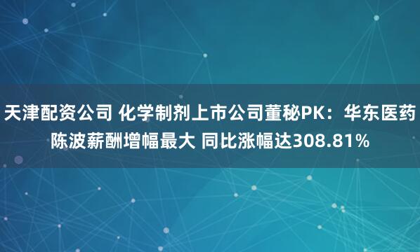天津配资公司 化学制剂上市公司董秘PK：华东医药陈波薪酬增幅最大 同比涨幅达308.81%