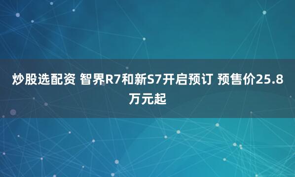 炒股选配资 智界R7和新S7开启预订 预售价25.8万元起