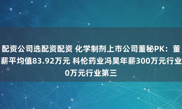 配资公司选配资配资 化学制剂上市公司董秘PK：董秘年薪平均值83.92万元 科伦药业冯昊年薪300万元行业第三