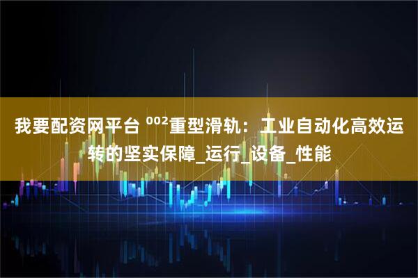 我要配资网平台 ⁰⁰²重型滑轨：工业自动化高效运转的坚实保障_运行_设备_性能