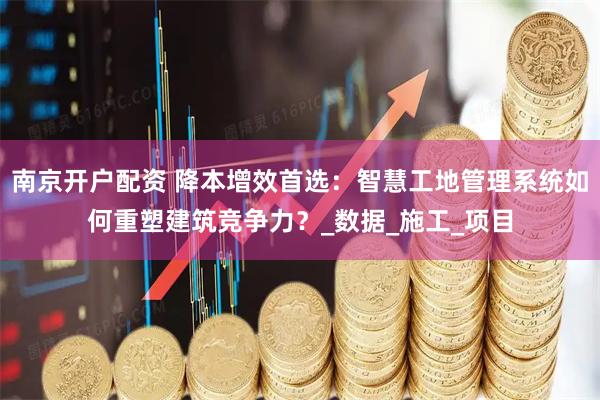 南京开户配资 降本增效首选：智慧工地管理系统如何重塑建筑竞争力？_数据_施工_项目
