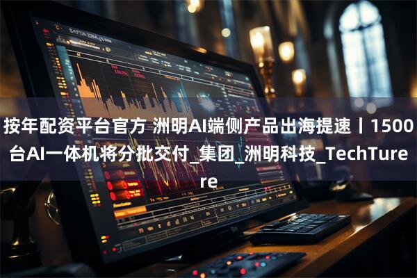 按年配资平台官方 洲明AI端侧产品出海提速丨1500台AI一体机将分批交付_集团_洲明科技_TechTure