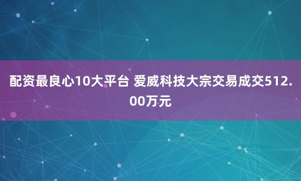 配资最良心10大平台 爱威科技大宗交易成交512.00万元