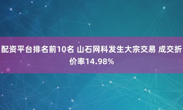 配资平台排名前10名 山石网科发生大宗交易 成交折价率14.98%