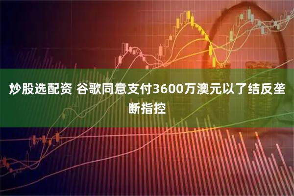 炒股选配资 谷歌同意支付3600万澳元以了结反垄断指控