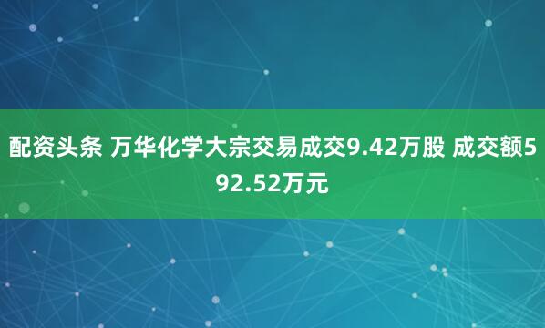 配资头条 万华化学大宗交易成交9.42万股 成交额592.52万元