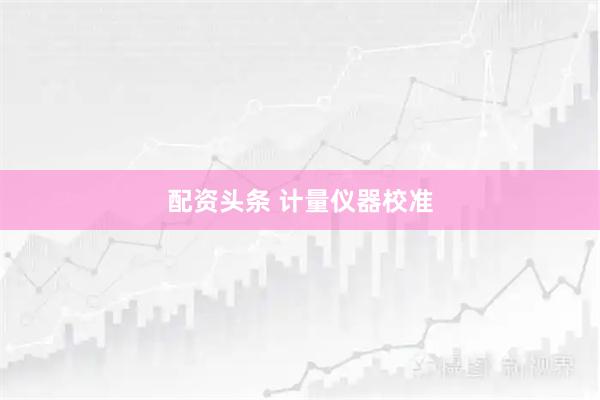 配资头条 计量仪器校准