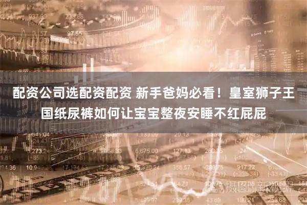 配资公司选配资配资 新手爸妈必看！皇室狮子王国纸尿裤如何让宝宝整夜安睡不红屁屁