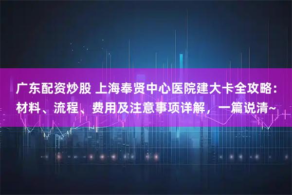 广东配资炒股 上海奉贤中心医院建大卡全攻略：材料、流程、费用及注意事项详解，一篇说清~
