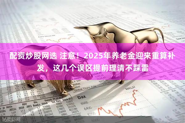 配资炒股网选 注意！2025年养老金迎来重算补发，这几个误区提前理清不踩雷