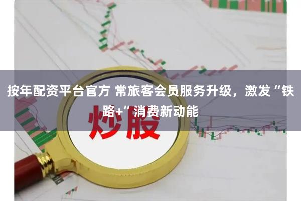 按年配资平台官方 常旅客会员服务升级，激发“铁路+”消费新动能