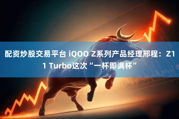 配资炒股交易平台 iQOO Z系列产品经理邢程：Z11 Turbo这次“一杯即满杯”