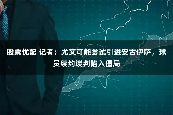 股票优配 记者：尤文可能尝试引进安古伊萨，球员续约谈判陷入僵局